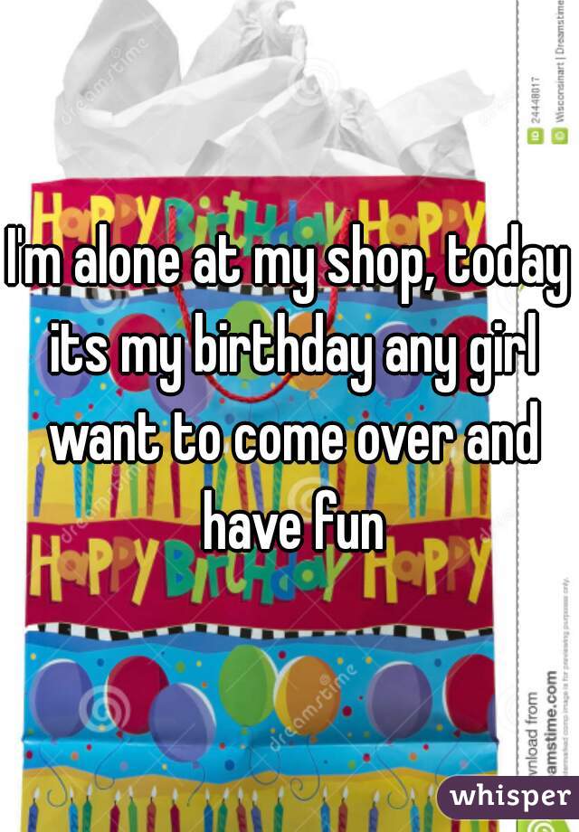 I'm alone at my shop, today its my birthday any girl want to come over and have fun