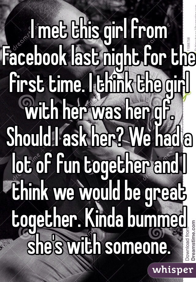 I met this girl from Facebook last night for the first time. I think the girl with her was her gf. Should I ask her? We had a lot of fun together and I think we would be great together. Kinda bummed she's with someone. 