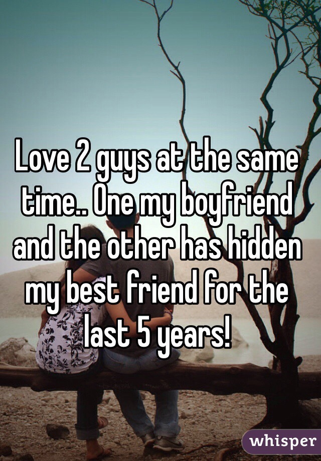 Love 2 guys at the same time.. One my boyfriend and the other has hidden my best friend for the last 5 years!