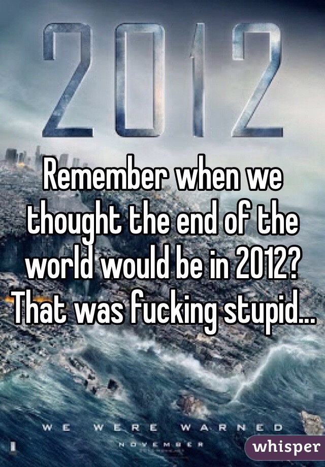Remember when we thought the end of the world would be in 2012? That was fucking stupid...