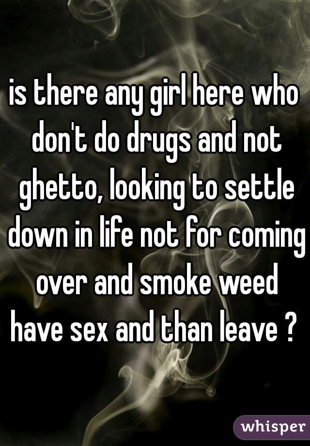 is there any girl here who don't do drugs and not ghetto, looking to settle down in life not for coming over and smoke weed have sex and than leave ? 