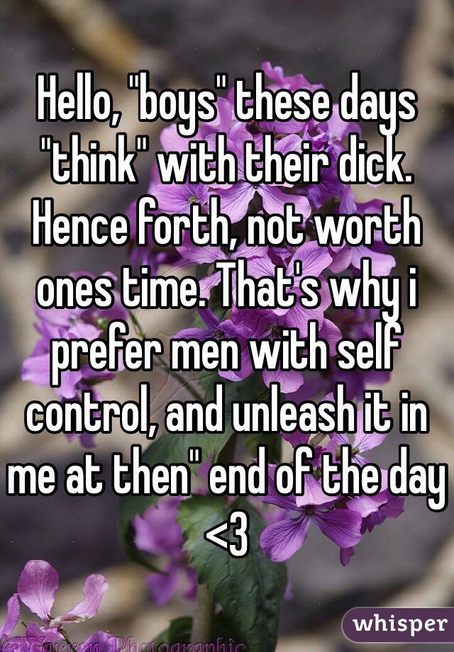Hello, "boys" these days "think" with their dick. Hence forth, not worth ones time. That's why i prefer men with self control, and unleash it in me at then" end of the day <3