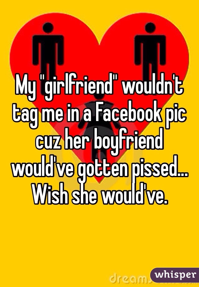 My "girlfriend" wouldn't tag me in a Facebook pic cuz her boyfriend would've gotten pissed... Wish she would've. 