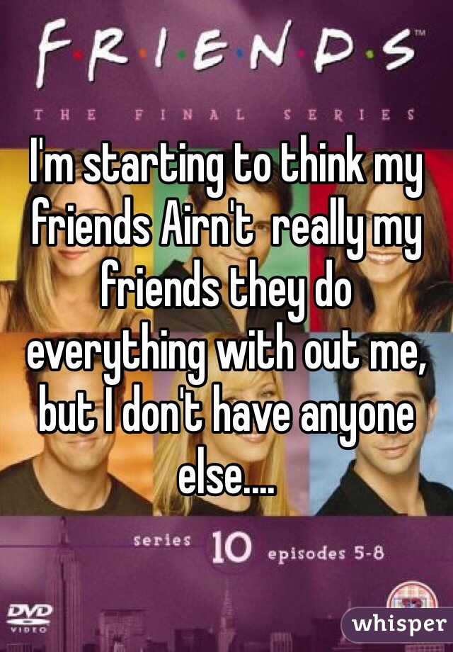 I'm starting to think my friends Airn't  really my friends they do everything with out me, but I don't have anyone else.... 