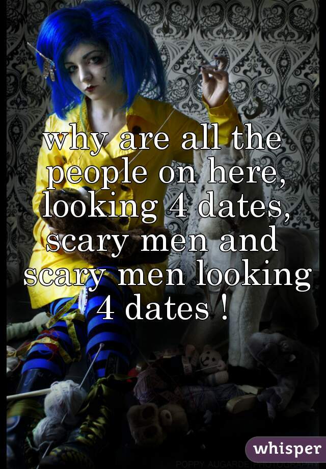 why are all the people on here, looking 4 dates, scary men and  scary men looking 4 dates ! 
