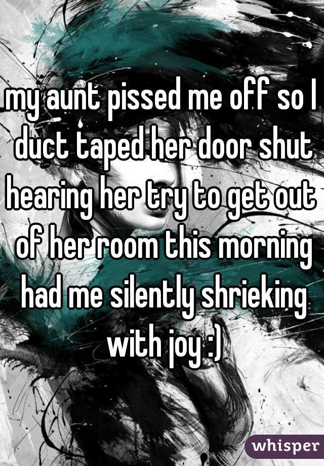 my aunt pissed me off so I duct taped her door shut
hearing her try to get out of her room this morning had me silently shrieking with joy :)