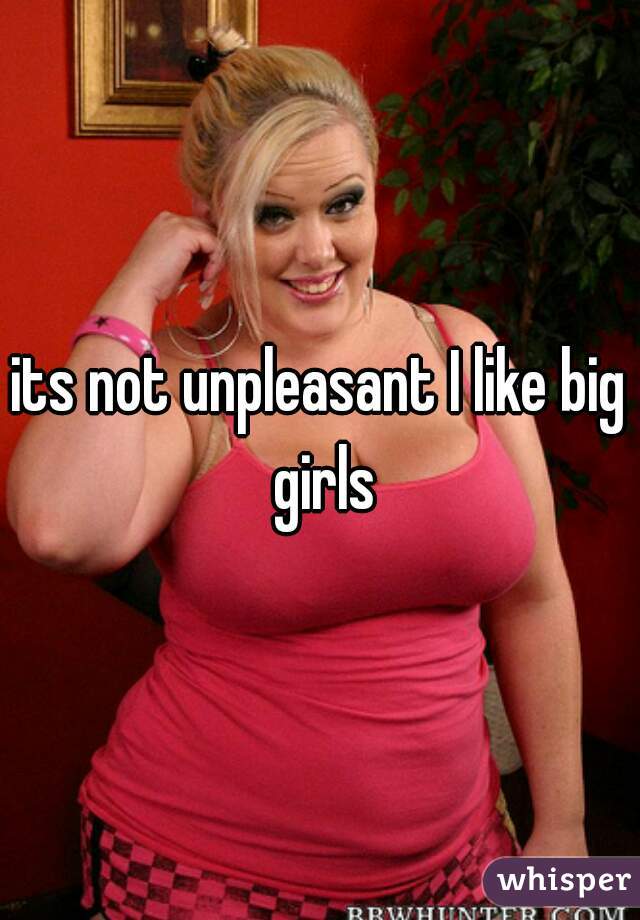 its not unpleasant I like big girls