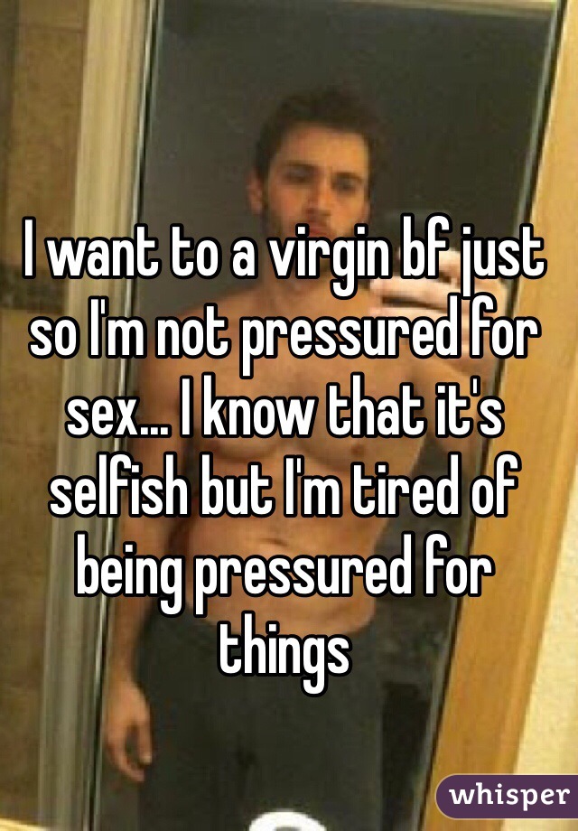 I want to a virgin bf just so I'm not pressured for sex... I know that it's selfish but I'm tired of being pressured for things