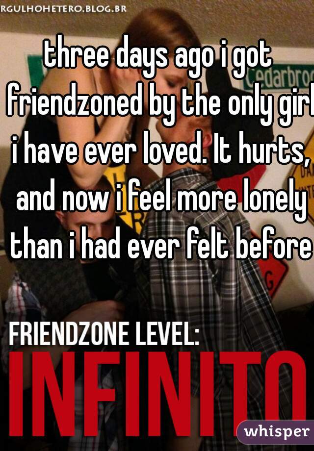 three days ago i got friendzoned by the only girl i have ever loved. It hurts, and now i feel more lonely than i had ever felt before