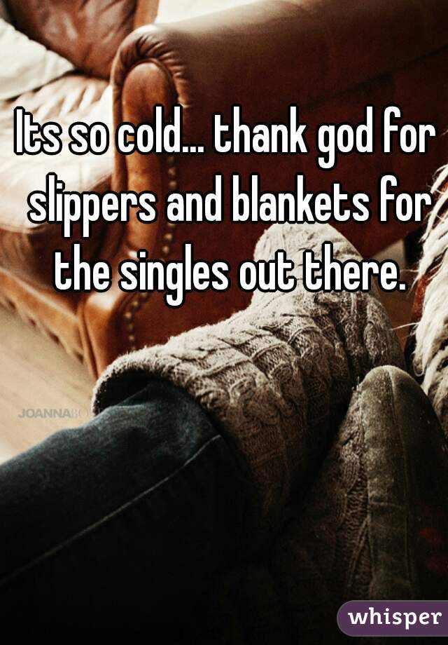 Its so cold... thank god for slippers and blankets for the singles out there.