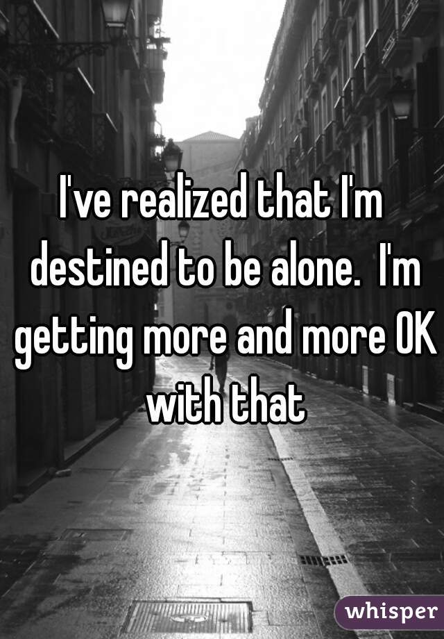 I've realized that I'm destined to be alone.  I'm getting more and more OK with that