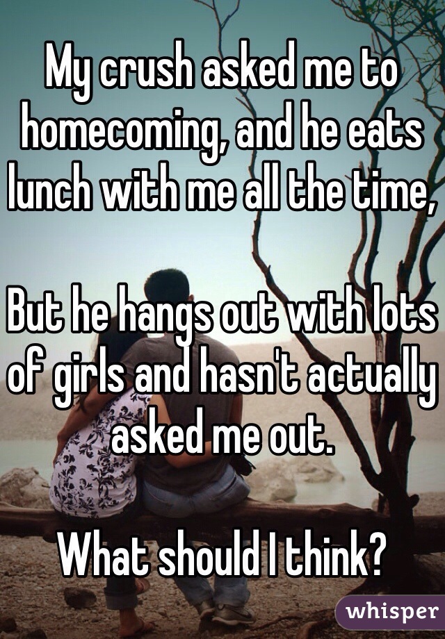 My crush asked me to homecoming, and he eats lunch with me all the time,

But he hangs out with lots of girls and hasn't actually asked me out.

What should I think?