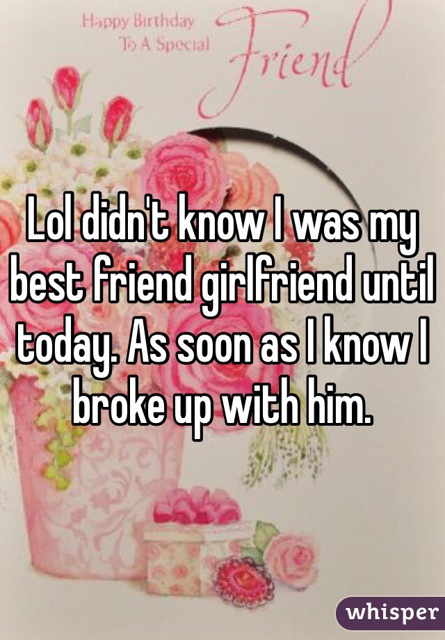 Lol didn't know I was my best friend girlfriend until today. As soon as I know I broke up with him.