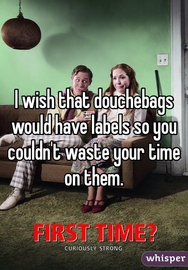 I wish that douchebags would have labels so you couldn't waste your time on them.