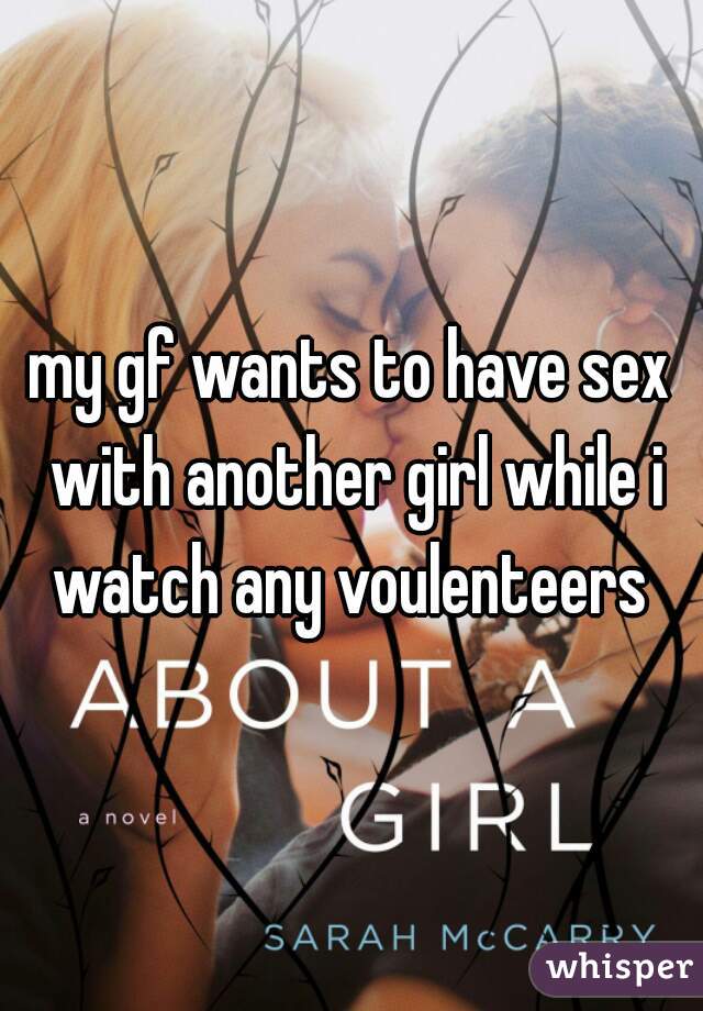 my gf wants to have sex with another girl while i watch any voulenteers 