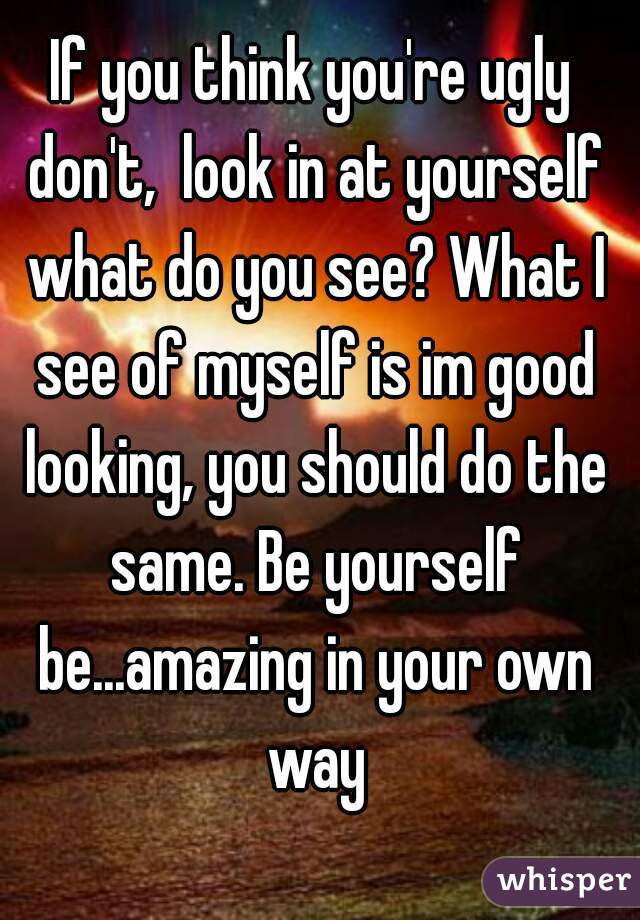 If you think you're ugly don't,  look in at yourself what do you see? What I see of myself is im good looking, you should do the same. Be yourself be...amazing in your own way