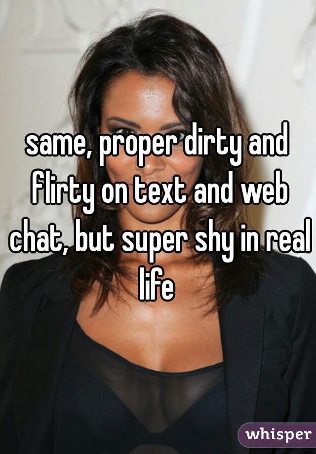 same, proper dirty and flirty on text and web chat, but super shy in real life 