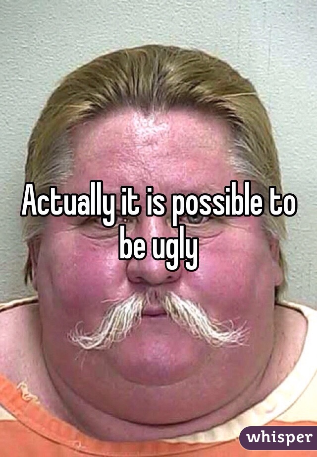 Actually it is possible to be ugly