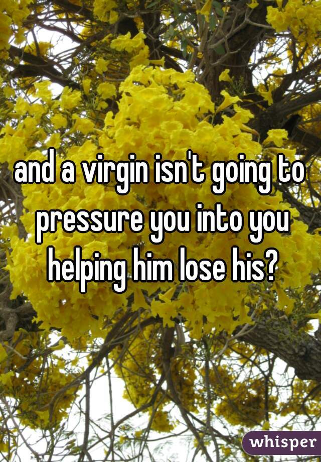 and a virgin isn't going to pressure you into you helping him lose his?