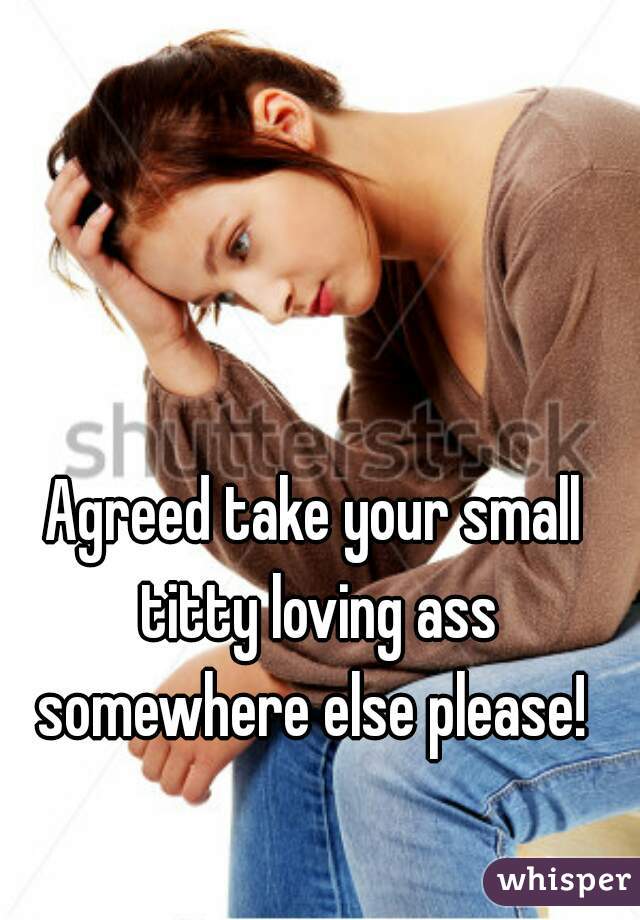 Agreed take your small titty loving ass somewhere else please! 