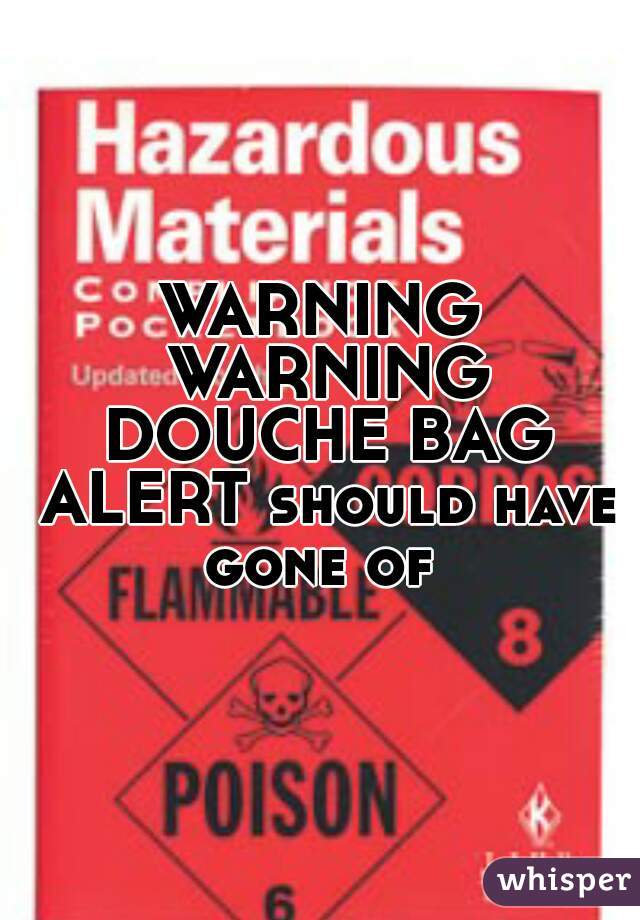 WARNING WARNING DOUCHE BAG ALERT should have gone of 
