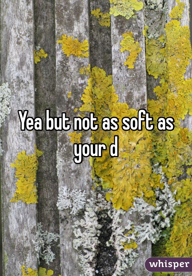 Yea but not as soft as your d