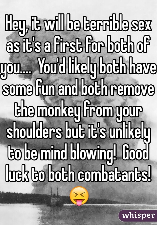 Hey, it will be terrible sex as it's a first for both of you....  You'd likely both have some fun and both remove the monkey from your shoulders but it's unlikely to be mind blowing!  Good luck to both combatants! 😝