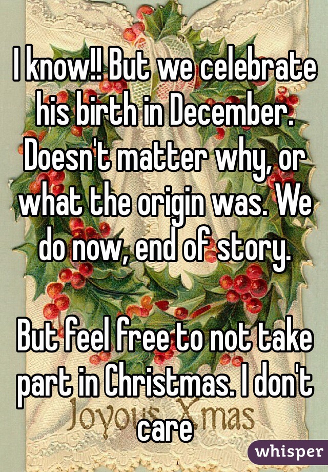 I know!! But we celebrate his birth in December. Doesn't matter why, or what the origin was. We do now, end of story. 

But feel free to not take part in Christmas. I don't care 