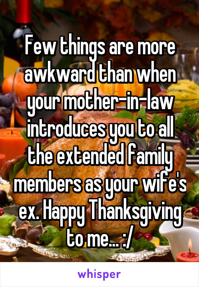 Few things are more awkward than when your mother-in-law introduces you to all the extended family members as your wife's ex. Happy Thanksgiving to me... :/