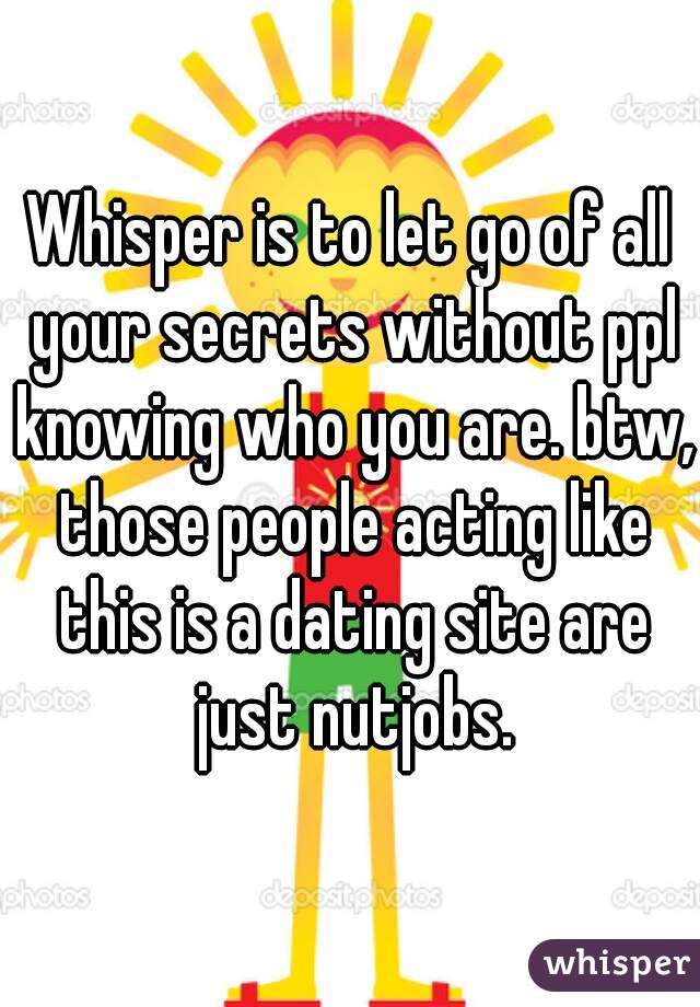 Whisper is to let go of all your secrets without ppl knowing who you are. btw, those people acting like this is a dating site are just nutjobs.