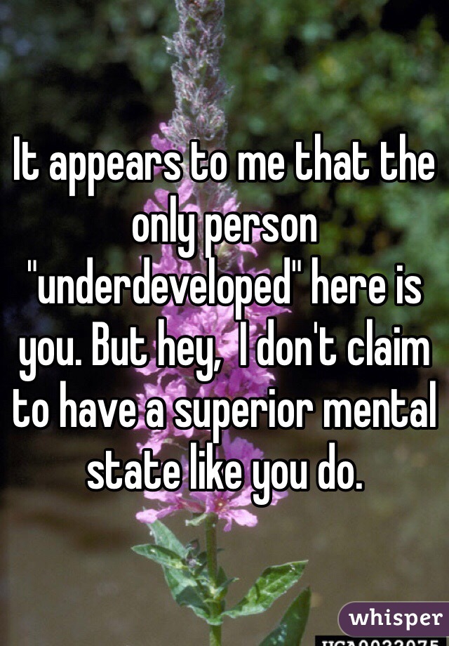 It appears to me that the only person "underdeveloped" here is you. But hey,  I don't claim to have a superior mental state like you do. 