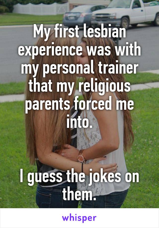 My first lesbian experience was with my personal trainer that my religious parents forced me into.


I guess the jokes on them.