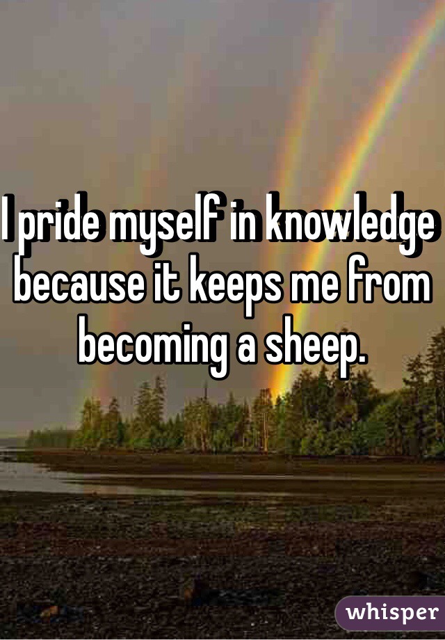 I pride myself in knowledge because it keeps me from becoming a sheep.