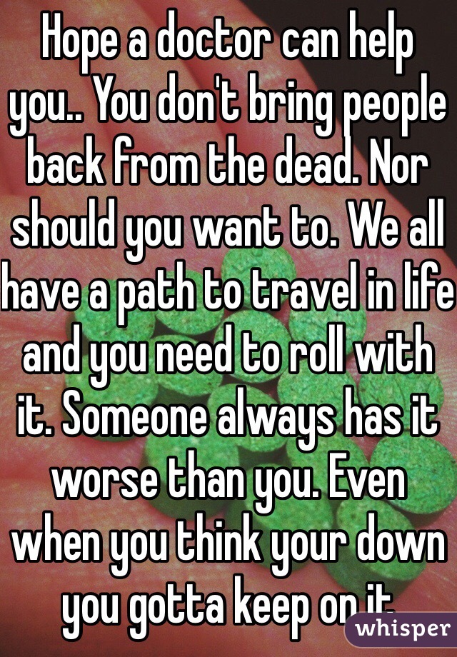 Hope a doctor can help you.. You don't bring people back from the dead. Nor should you want to. We all have a path to travel in life and you need to roll with it. Someone always has it worse than you. Even when you think your down you gotta keep on it 