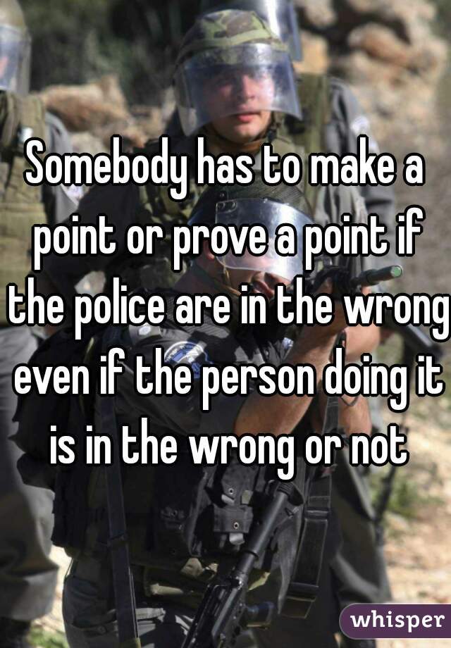 Somebody has to make a point or prove a point if the police are in the wrong even if the person doing it is in the wrong or not