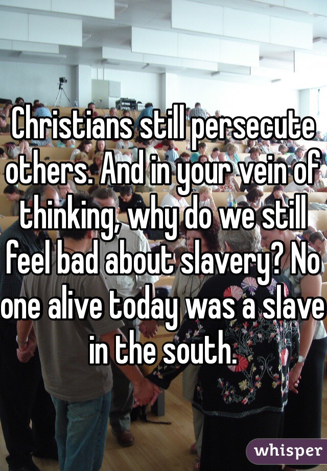 Christians still persecute others. And in your vein of thinking, why do we still feel bad about slavery? No one alive today was a slave in the south.