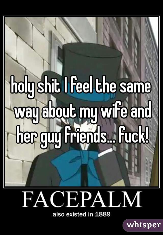 holy shit I feel the same way about my wife and her guy friends... fuck!