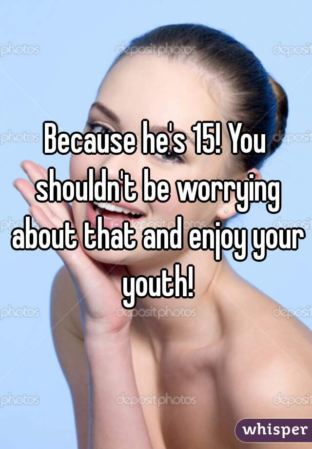 Because he's 15! You shouldn't be worrying about that and enjoy your youth!