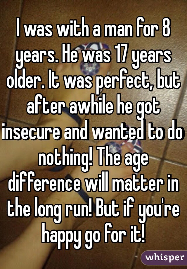 I was with a man for 8 years. He was 17 years older. It was perfect, but after awhile he got insecure and wanted to do nothing! The age difference will matter in the long run! But if you're happy go for it!
