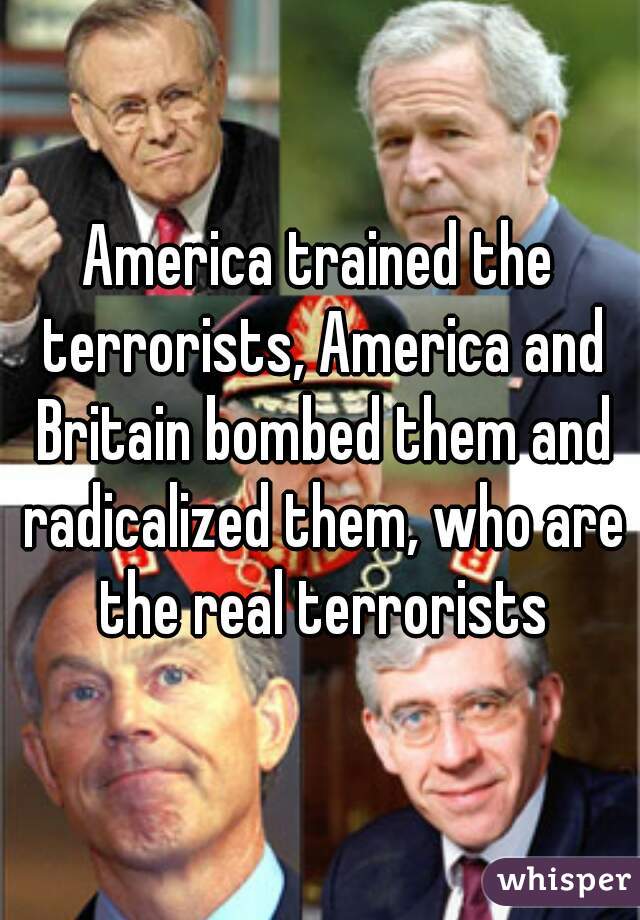 America trained the terrorists, America and Britain bombed them and radicalized them, who are the real terrorists