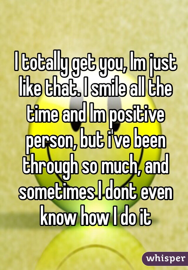 I totally get you, Im just like that. I smile all the time and Im positive person, but i've been through so much, and sometimes I dont even know how I do it