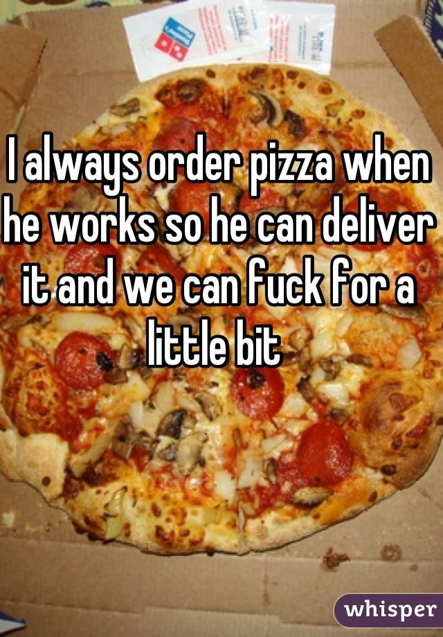 I always order pizza when he works so he can deliver it and we can fuck for a little bit 