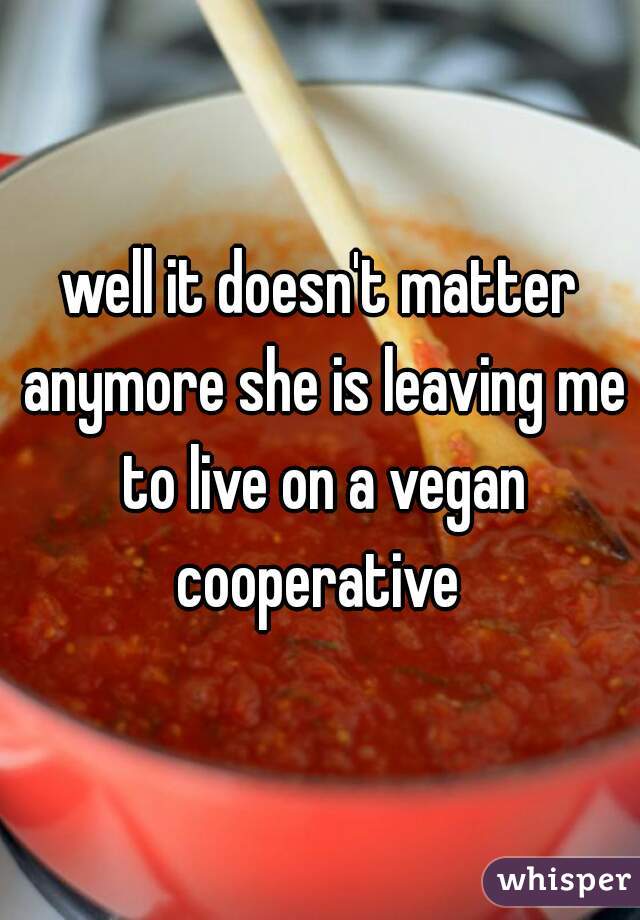 well it doesn't matter anymore she is leaving me to live on a vegan cooperative 