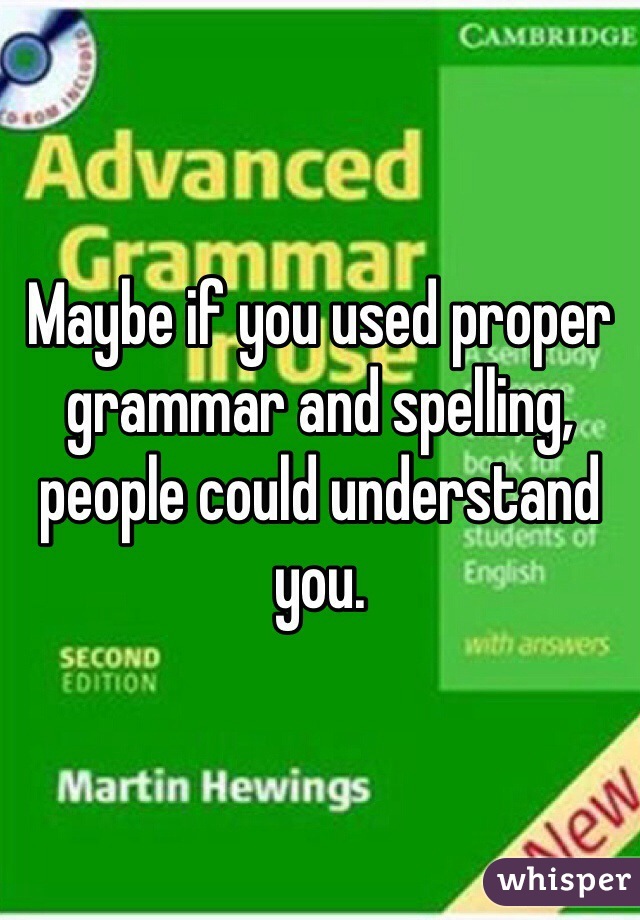 Maybe if you used proper grammar and spelling, people could understand you.