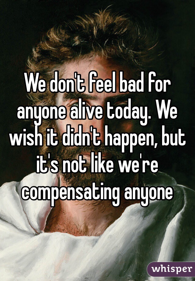 We don't feel bad for anyone alive today. We wish it didn't happen, but it's not like we're compensating anyone