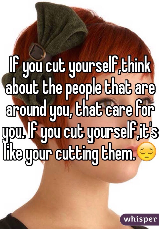 If you cut yourself,think about the people that are around you, that care for you. If you cut yourself,it's like your cutting them.😔
