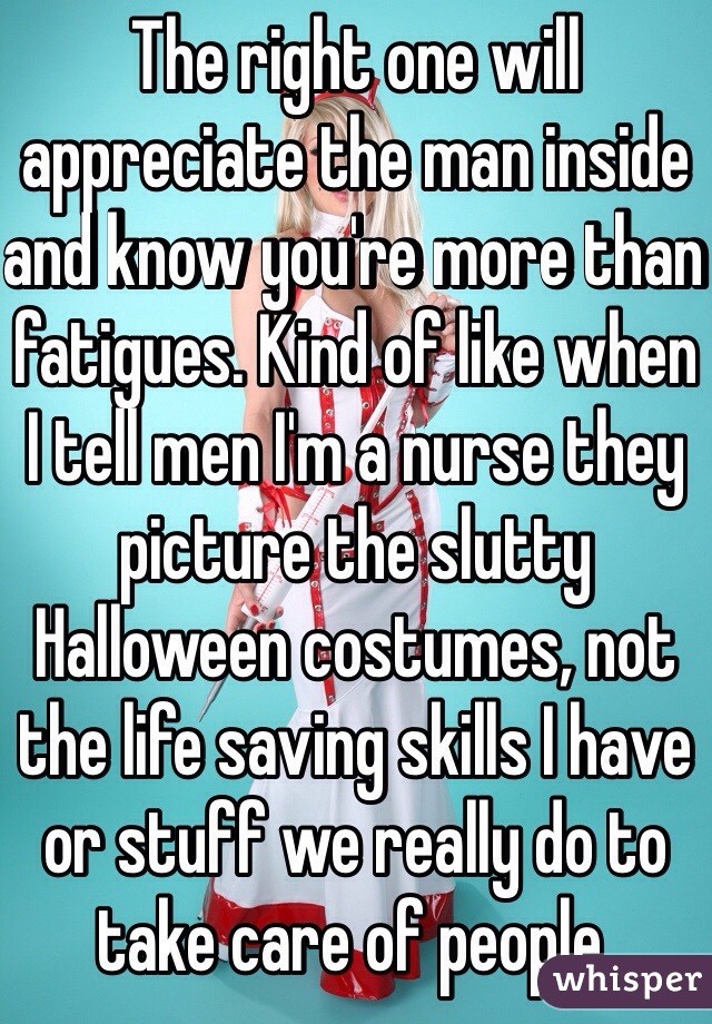 The right one will appreciate the man inside and know you're more than fatigues. Kind of like when I tell men I'm a nurse they picture the slutty Halloween costumes, not the life saving skills I have or stuff we really do to take care of people. 