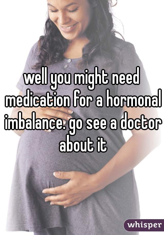 well you might need medication for a hormonal imbalance. go see a doctor about it
