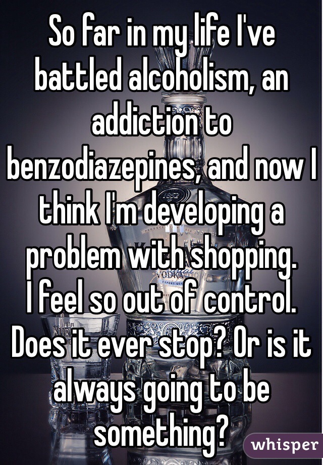 So far in my life I've battled alcoholism, an addiction to benzodiazepines, and now I think I'm developing a problem with shopping.
I feel so out of control.
Does it ever stop? Or is it always going to be something?