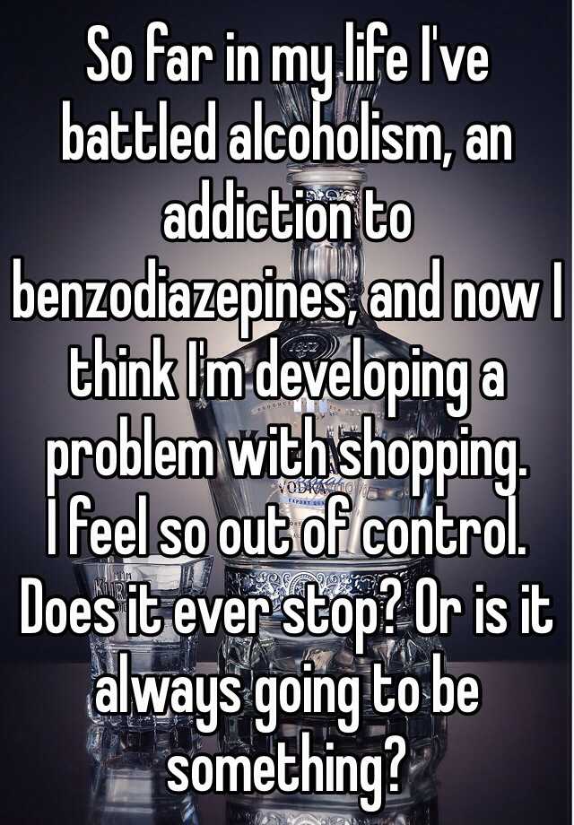 So far in my life I've battled alcoholism, an addiction to benzodiazepines, and now I think I'm developing a problem with shopping.
I feel so out of control.
Does it ever stop? Or is it always going to be something?